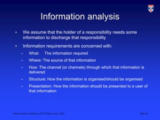Responsibility modelling, LSCITS ENgD course, 2010 Slide 19
Information analysis
• We assume that the holder of a responsibility needs some
information to discharge that responsibility
• Information requirements are concerned with:
– What: The information required
– Where: The source of that information
– How: The channel (or channels) through which that information is
delivered
– Structure: How the information is organised/should be organised
– Presentation: How the information should be presented to a user of
that information
 