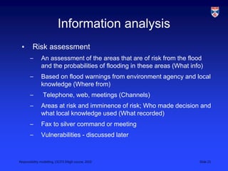 Responsibility modelling, LSCITS ENgD course, 2010 Slide 23
Information analysis
• Risk assessment
– An assessment of the areas that are of risk from the flood
and the probabilities of flooding in these areas (What info)
– Based on flood warnings from environment agency and local
knowledge (Where from)
– Telephone, web, meetings (Channels)
– Areas at risk and imminence of risk; Who made decision and
what local knowledge used (What recorded)
– Fax to silver command or meeting
– Vulnerabilities - discussed later
 