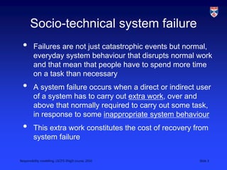 Responsibility modelling, LSCITS ENgD course, 2010 Slide 3
Socio-technical system failure
• Failures are not just catastrophic events but normal,
everyday system behaviour that disrupts normal work
and that mean that people have to spend more time
on a task than necessary
• A system failure occurs when a direct or indirect user
of a system has to carry out extra work, over and
above that normally required to carry out some task,
in response to some inappropriate system behaviour
• This extra work constitutes the cost of recovery from
system failure
 