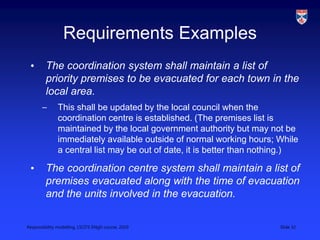 Responsibility modelling, LSCITS ENgD course, 2010 Slide 32
Requirements Examples
• The coordination system shall maintain a list of
priority premises to be evacuated for each town in the
local area.
– This shall be updated by the local council when the
coordination centre is established. (The premises list is
maintained by the local government authority but may not be
immediately available outside of normal working hours; While
a central list may be out of date, it is better than nothing.)
• The coordination centre system shall maintain a list of
premises evacuated along with the time of evacuation
and the units involved in the evacuation.
 