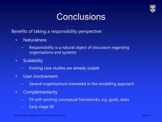 Responsibility modelling, LSCITS ENgD course, 2010 Slide 33
Conclusions
Benefits of taking a responsibility perspective:
• Naturalness
– Responsibility is a natural object of discussion regarding
organisations and systems
• Scalability
– Existing case studies are already sizable
• User involvement
– Several organisations interested in the modelling approach
• Complementarity
– Fit with existing conceptual frameworks, e.g. goals, tasks
– Early stage RE
 