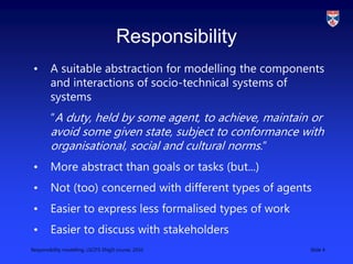 Responsibility modelling, LSCITS ENgD course, 2010 Slide 4
Responsibility
• A suitable abstraction for modelling the components
and interactions of socio-technical systems of
systems
“A duty, held by some agent, to achieve, maintain or
avoid some given state, subject to conformance with
organisational, social and cultural norms.”
• More abstract than goals or tasks (but...)
• Not (too) concerned with different types of agents
• Easier to express less formalised types of work
• Easier to discuss with stakeholders
 