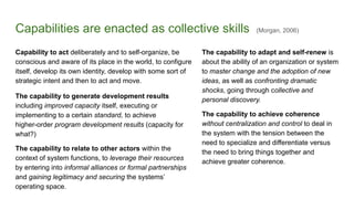 Capabilities are enacted as collective skills (Morgan, 2006)
Capability to act deliberately and to self-organize, be
conscious and aware of its place in the world, to configure
itself, develop its own identity, develop with some sort of
strategic intent and then to act and move.
The capability to generate development results
including improved capacity itself, executing or
implementing to a certain standard, to achieve
higher-order program development results (capacity for
what?)
The capability to relate to other actors within the
context of system functions, to leverage their resources
by entering into informal alliances or formal partnerships
and gaining legitimacy and securing the systems’
operating space.
The capability to adapt and self-renew is
about the ability of an organization or system
to master change and the adoption of new
ideas, as well as confronting dramatic
shocks, going through collective and
personal discovery.
The capability to achieve coherence
without centralization and control to deal in
the system with the tension between the
need to specialize and differentiate versus
the need to bring things together and
achieve greater coherence.
 