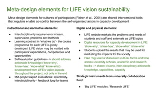 Meta-design elements for LIFE vision sustainability
Instructional and normative elements:
● Interdisciplinarity requirements in team,
supervision, problems and methods
● Learning contract in ‘what we do’ - the course
programme for each LIFE is jointly
developed, LIFE vision may be molded with
participants’ expectations, competences and
opportunities
● Self-evaluation guidelines - > should address
actionable knowledge (‘know-why’,
‘know-how’, ‘know-what’ ‘know-who’)
development from LIFE’s vision aspects
‘throughout the project, not only in the end
● Mid-project expert evaluations: scientificity,
interdisciplinarity - feedback loop for teams
Digital and physical elements:
● LIFE website markets the problems and needs of
students and staff and externals as LIFE topics
● Digital resources for capacity development in LIFE:
‘show-why’, ‘show-how’, ‘show-what’ ‘show-who’
● Students upload the results that may be used for
marketing the impacts for the society
● Free ‘Big visions’ discussion culture, forms and time
across university schools, academic and research
tracks - > shared visions, inter-disciplinary actionable
knowledge, capabilities, capacity
Strategic instruments from university collaboration
fund:
● ‘Big LIFE’ modules, ‘Research LIFE’
Meta-design elements for cultures of participation (Fisher et al., 2004) are shared interpersonal tools
that regulate enable co-control between the self-organised actors in capacity development
 