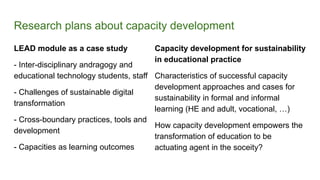 Research plans about capacity development
LEAD module as a case study
- Inter-disciplinary andragogy and
educational technology students, staff
- Challenges of sustainable digital
transformation
- Cross-boundary practices, tools and
development
- Capacities as learning outcomes
Capacity development for sustainability
in educational practice
Characteristics of successful capacity
development approaches and cases for
sustainability in formal and informal
learning (HE and adult, vocational, …)
How capacity development empowers the
transformation of education to be
actuating agent in the soceity?
 