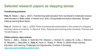 Selected research papers as stepping stones
Transforming practices
Pata, K., Maslo, I. Jõgi, L. (2021). Transforming adult education from neo-liberal to holistically inclusive
adult education in Baltic states. In Kersch et al. (Eds.) Young Adults and Active Citizenship. Springer
Lifelong Learning Book Series.
Pata, K., Ümarik, M., Jõgi, L. (2020). Paths of professonal transformation in the context of a changing
teaching culture at university. In Jõgi et al. (Eds.) Teaching and Learning at the University: Practices and
Transformations, 151.
Citizen science, open science
Roche, J. , Bell, L., Galvao, C, Golombic Y.N., Kloetzer, L., Knoben, N., Laakso, M., Lorke, J., Mannion,
G., Massetti, L., Mauchline, A., Pata, K., Ruck, A., Taraba, P., Winter, S. (2020) Citizen Science,
Education, and Learning: Challenges and Opportunities. Frontiers in Sociology.
https://doi.org/10.3389/fsoc.2020.613814
 