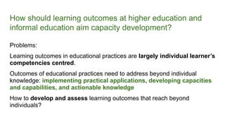 How should learning outcomes at higher education and
informal education aim capacity development?
Problems:
Learning outcomes in educational practices are largely individual learner’s
competencies centred.
Outcomes of educational practices need to address beyond individual
knowledge: implementing practical applications, developing capacities
and capabilities, and actionable knowledge
How to develop and assess learning outcomes that reach beyond
individuals?
 
