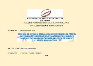 FACULTAD DE CIENCIAS CONTABLES Y ADMINISTRATIVAS
ESCUELA PROFESIONAL DE CONTABILIDAD
ASIGNATURA : Responsabilidad Social
DOCENTE TUTOR : Mag. Doris Sotelo Alvarado
ESTUDIANTES : CHINCHA TOLEDO JACKELIN
2018
 