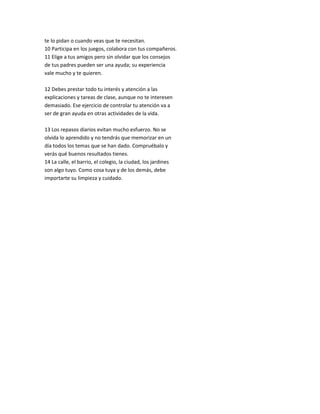 te lo pidan o cuando veas que te necesitan.
10 Participa en los juegos, colabora con tus compañeros.
11 Elige a tus amigos pero sin olvidar que los consejos
de tus padres pueden ser una ayuda; su experiencia
vale mucho y te quieren.
12 Debes prestar todo tu interés y atención a las
explicaciones y tareas de clase, aunque no te interesen
demasiado. Ese ejercicio de controlar tu atención va a
ser de gran ayuda en otras actividades de la vida.
13 Los repasos diarios evitan mucho esfuerzo. No se
olvida lo aprendido y no tendrás que memorizar en un
día todos los temas que se han dado. Compruébalo y
verás qué buenos resultados tienes.
14 La calle, el barrio, el colegio, la ciudad, los jardines
son algo tuyo. Como cosa tuya y de los demás, debe
importarte su limpieza y cuidado.
 
