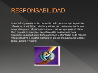 es un valor que esta en la conciencia de la persona, que le permite
reflexionar, administrar, orientar y valorar las consecuencias de sus
actos, siempre en el plano de lo moral. Una vez que pasa al plano
ético (puesta en práctica), persisten estas cuatro ideas para
establecer la magnitud de dichas acciones y afrontarlas de la manera
más prepositiva e integral, siempre en pro del mejoramiento laboral,
social, cultural y natural.
 