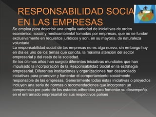 Se emplea para describir una amplia variedad de iniciativas de orden
económico, social y medioambiental tomadas por empresas, que no se fundan
exclusivamente en requisitos jurídicos y son, en su mayoría, de naturaleza
voluntaria.
La responsabilidad social de las empresas no es algo nuevo, sin embargo hoy
en día es uno de los temas que concita, la máxima atención del sector
empresarial y del resto de la sociedad.
En los últimos años han surgido diferentes iniciativas mundiales que han
impulsado la incorporación de la Responsabilidad Social en la estrategia
empresarial. Diferentes instituciones y organizaciones han desarrollado
iniciativas para promover y fomentar el comportamiento socialmente
responsable de las empresas. Generalmente todas estas iniciativas o proyectos
incluyen una serie de normas o recomendaciones que incorporan un
compromiso por parte de los estados adheridos para fomentar su desempeño
en el entramado empresarial de sus respectivos países
 