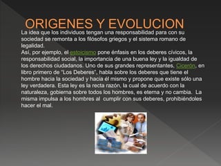 La idea que los individuos tengan una responsabilidad para con su
sociedad se remonta a los filósofos griegos y el sistema romano de
legalidad.
Así, por ejemplo, el estoicismo pone énfasis en los deberes cívicos, la
responsabilidad social, la importancia de una buena ley y la igualdad de
los derechos ciudadanos. Uno de sus grandes representantes, Cicerón, en
libro primero de “Los Deberes”, habla sobre los deberes que tiene el
hombre hacia la sociedad y hacia él mismo y propone que existe sólo una
ley verdadera. Esta ley es la recta razón, la cual de acuerdo con la
naturaleza, gobierna sobre todos los hombres, es eterna y no cambia. La
misma impulsa a los hombres al cumplir con sus deberes, prohibiéndoles
hacer el mal.
 