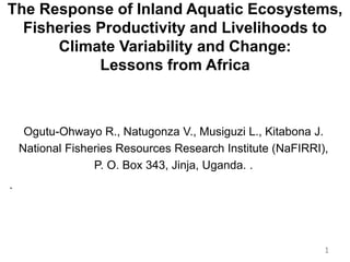 Ogutu-Ohwayo R., Natugonza V., Musiguzi L., Kitabona J.
National Fisheries Resources Research Institute (NaFIRRI),
P. O. Box 343, Jinja, Uganda. .
.
1
The Response of Inland Aquatic Ecosystems,
Fisheries Productivity and Livelihoods to
Climate Variability and Change:
Lessons from Africa
 