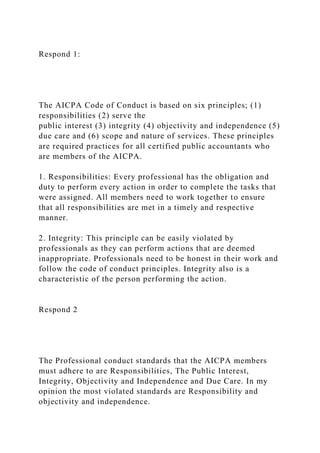 Respond 1:
The AICPA Code of Conduct is based on six principles; (1)
responsibilities (2) serve the
public interest (3) integrity (4) objectivity and independence (5)
due care and (6) scope and nature of services. These principles
are required practices for all certified public accountants who
are members of the AICPA.
1. Responsibilities: Every professional has the obligation and
duty to perform every action in order to complete the tasks that
were assigned. All members need to work together to ensure
that all responsibilities are met in a timely and respective
manner.
2. Integrity: This principle can be easily violated by
professionals as they can perform actions that are deemed
inappropriate. Professionals need to be honest in their work and
follow the code of conduct principles. Integrity also is a
characteristic of the person performing the action.
Respond 2
The Professional conduct standards that the AICPA members
must adhere to are Responsibilities, The Public Interest,
Integrity, Objectivity and Independence and Due Care. In my
opinion the most violated standards are Responsibility and
objectivity and independence.
 