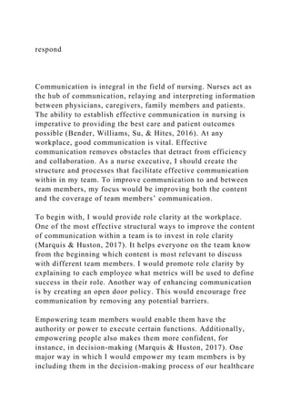 respond
Communication is integral in the field of nursing. Nurses act as
the hub of communication, relaying and interpreting information
between physicians, caregivers, family members and patients.
The ability to establish effective communication in nursing is
imperative to providing the best care and patient outcomes
possible (Bender, Williams, Su, & Hites, 2016). At any
workplace, good communication is vital. Effective
communication removes obstacles that detract from efficiency
and collaboration. As a nurse executive, I should create the
structure and processes that facilitate effective communication
within in my team. To improve communication to and between
team members, my focus would be improving both the content
and the coverage of team members’ communication.
To begin with, I would provide role clarity at the workplace.
One of the most effective structural ways to improve the content
of communication within a team is to invest in role clarity
(Marquis & Huston, 2017). It helps everyone on the team know
from the beginning which content is most relevant to discuss
with different team members. I would promote role clarity by
explaining to each employee what metrics will be used to define
success in their role. Another way of enhancing communication
is by creating an open door policy. This would encourage free
communication by removing any potential barriers.
Empowering team members would enable them have the
authority or power to execute certain functions. Additionally,
empowering people also makes them more confident, for
instance, in decision-making (Marquis & Huston, 2017). One
major way in which I would empower my team members is by
including them in the decision-making process of our healthcare
 