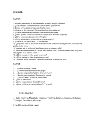 RESPONDE:


PARTE A

1. Enumera las medidas de almacenamiento de menor a mayor capacidad.
2. ¿Qué diferencia existe entre enviar un mail con CC y con CCO?
3. Explica con tus palabras lo que significa hipertexto.
4. ¿Qué es un link o enlace?¿Cómo se identifican en una página?
5. ¿Qué es el skydrive? Enumera sus características principales.
6. ¿Cómo guardas varios documentos en tu skydrive en diferentes carpetas?
7. ¿Cómo compartes algunos archivos? Explica
8. ¿Cómo descargas un archivo de tu skydrive en otra PC?
9. ¿Qué es el Office Web Apps? ¿Cómo se usa?
10. ¿Es posible crear un documento de Word en tu PC sin tener el Word y teniendo Hotmail? Si es
posible, indica cómo.
11. Investiga qué es la Chrome Web Store y cómo se utiliza en tu PC?
12. Instala 4 programas desde la Chrome Web Store en tu PC. ¿Cómo accedes a estos programas
descargados en tu próxima sesión ?
13. ¿Cómo insertas un link a google en un mail?
14. ¿Cómo insertas un video de youtbe en un mail?
15. ¿Cómo te envías a ti mismo y a otros compañeros un archivo de Word?

PARTE B

1.    ¿Qué es el Google Chrome?
2.   ¿Cuál es la barra de dirección del google?
3.   ¿Qué son las pestañas? ¿Cómo abres una nueva?
4.   ¿Qué son los marcadores? Explica cómo usarlos.
5.   ¿Cómo accedes a la barra de marcadores?
6.   ¿Qué es el Historial?
7.   ¿Cómo personalizas el Google Chrome.?
8.   ¿Cómo modificas la imagen de fondo? ¿Y el tema?




        DESARROLLO

1_ byte, Kilobyte, Megabyte, Gigabyte, Terabyte, Petabyte, Exabyte, Zettabyte,
Yottabyte, Brontobyte, Geopbyt.

2_la diferencia entre cc y cco:
 