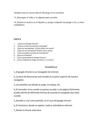 *puedes crear un acceso directo del juego en tu escritorio.

13_Descargas el video y lo adjuntas para enviarlo.

14_Realizo el archivo en el skydrive y pongo compartir me pongo a mi y a otros
compañeros.




PARTE B

1.    ¿Qué es el Google Chrome?
2.   ¿Cuál es la barra de dirección del google?
3.   ¿Qué son las pestañas? ¿Cómo abres una nueva?
4.   ¿Qué son los marcadores? Explica cómo usarlos.
5.   ¿Cómo accedes a la barra de marcadores?
6.   ¿Qué es el Historial?
7.   ¿Cómo personalizas el Google Chrome.?
8.   ¿Cómo modificas la imagen de fondo? ¿Y el tema?



                                        DESARROLLO

1_El google chrome es un navegador de internet.

2_La barra de direcciones está situada en la parte superior de nuestro
navegador.

3_Las pestañas son donde se juega, se trabaja, etc.

4_El marcador sirve cuando tu quieres acceder a una página fácilmente,
puedes abrirlo de diferentes formas de acuerdo al navegador que estés
usando.

5_Accedes a una nueva pestaña, en el caso del google chrome.

6_El historial es donde se registra toda tu actividad en internet.

7_Desde el chrome web store.
 