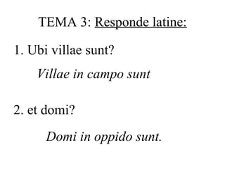TEMA 3: Responde latine:
1. Ubi villae sunt?
Villae in campo sunt
2. et domi?
Domi in oppido sunt.

 