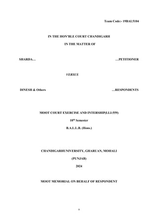 a
Team Code:- 19BAL5104
IN THE HON’BLE COURT CHANDIGARH
IN THE MATTER OF
SHARDA… …PETITIONER
VERSUS
DINESH & Others …RESPONDENTS
MOOT COURT EXERCISE AND INTERSHIP(LLI-559)
10th Semester
B.A.L.L.B. (Hons.)
CHANDIGARHUNIVERSITY, GHARUAN, MOHALI
(PUNJAB)
2024
MOOT MEMORIAL ON BEHALF OF RESPONDENT
 