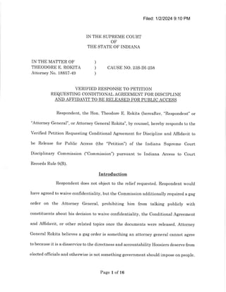 Filed: 1/2/2024 9:10 PM
IN THE SUPREME COURT
OF
THE STATE OF INDIANA
IN THE MATTER OF )
THEODORE E. ROKITA ) CAUSE NO. 23S-DI-258
Attorney No. 18857-49 )
VERIFIED RESPONSE TO PETITION
REQUESTING CONDITIONAL AGREEMENT FOR DISCIPLINE
AND AFFIDAVIT TO BE RELEASED FOR PUBLIC ACCESS
Respondent, the Hon. Theodore E. Rokita (hereafter, "Respondent" or
"Attorney General", or Attorney General Rokita", by counsel, hereby responds to the
Verified Petition Requesting Conditional Agreement for Discipline and Affidavit to
be Release for Public Access (the "Petition") of the Indiana Supreme Court
Disciplinary Commission ("Commission") pursuant to Indiana Access to Court
Records Rule 9(B).
Introduction
Respondent does not object to the relief requested. Respondent would
have agreed to waive conﬁdentiality, but the Commission additionally required a gag
order on the Attorney General, prohibiting him from talking publicly with
constituents about his decision to waive confidentiality, the Conditional Agreement
and Affidavit, or other related topics once the documents were released. Attorney
General Rokita believes a gag order is something an attorney general cannot agree
to because it is a disservice to the directness and accountability Hoosiers deserve from
elected officials and otherwise is not something government should impose on people.
Page 1 of 16
 