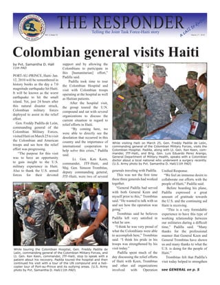 THE RESPONDER
                       Vol. I, Issue 13
                                                               Telling the Joint Task Force-Haiti story
                                                                                                                               ac
                                                                                                                                   al
                                                                                                                                      l   to
                                                                                                                                               du
                                                                                                                                                  ty


                                                                                                                                       March 27, 2010




Colombian general visits Haiti
by Pvt. Samantha D. Hall                  support and by allowing the
11th PAD                                  Colombians to participate in
                                          this [humanitarian] effort,”
PORT-AU-PRINCE, Haiti- Jan.               Padilla said.
12, 2010 will be remembered in                 Padilla took time to tour
history books as the day a 7.0            the Colombian Hospital and
magnitude earthquake hit Haiti.           visit with Colombian troops
It will be known as the worst             operating at the hospital as well
earthquake to hit the small               as Haitian patients.
island. Yet, just 24 hours after                After the hospital visit,
this natural disaster struck,             the group toured the U.N.
Colombian military forces                 compound and sat with several
deployed to assist in the relief          organizations to discuss the
effort.                                   current situation in regard to
  Gen. Freddy Padilla de León,            relief efforts in Haiti.
commanding general of the                        “By coming here, we
Colombian Military Forces,                were able to directly see the
visited Haiti on March 25 to visit        desolation that occurred in this
the Colombian and American                country and the importance of       While visiting Haiti on March 25, Gen. Freddy Padilla de León,
troops and see how the relief             international cooperation to        commanding general of the Colombian Military Forces, visits the
effort was progressing.                   help solve this crisis,” Padilla    Colombian Hospital. Padilla, along with Lt. Gen. Ken Keen, com-
    “The purpose for this visit           said.                               mander, JTF-Haiti, and Brig. Gen. Luis Eduardo Perez Arango,
was to have an opportunity                                                    General Department of Military Health, speaks with a Colombian
                                                  Lt. Gen. Ken Keen,          doctor about a local national who underwent a surgery recently.
to gain insight to the U.S.               commander, JTF-Haiti, and           (U.S. Army photo by Pvt. Samantha D. Hall/11th PAD)
military experience in Haiti.             Maj. Gen. Simeon Trombitas,
Also to thank the U.S. armed              deputy commanding general,          generals traveling with Padilla.    Unified Response.
forces for their devoted                  JTF-Haiti, were two of several          This was not the first time       “We feel an immense desire to
                                                                              these three generals had worked     collaborate our efforts with the
                                                                              together.                           people of Haiti,” Padilla said.
                                                                                 “General Padilla had served          Before boarding his plane,
                                                                              with both General Keen and          Padilla expressed a great
                                                                              myself prior to this,” Trombitas    amount of gratitude towards
                                                                              said. “He wanted to talk with us    the U.S. and the continuing aid
                                                                              and see how the operation was       Haiti is receiving.
                                                                              going.”                                 “This is a very formidable
                                                                                  Trombitas said he believes      experience to have this type of
                                                                              Padilla left very satisfied in      working relationship between
                                                                              what he saw.                        our militaries during a difficult
                                                                                “I think he was very proud of     time,” Padilla said. “Many
                                                                              what the Colombians were able       thanks for the professional
                                                                              to accomplish here,” Trombitas      manner that General Keen and
                                                                              said. “I think his pride in his     General Trombitas have shown
                                                                              troops was strengthened by his      us and many thanks to what the
While touring the Colombian Hospital, Gen. Freddy Padilla de                  visit today.”                       U.S. is doing for the people of
León, commanding general of the Colombian Military Forces, and                    Padilla spent much of the       Haiti.”
Lt. Gen. Ken Keen, commander, JTF-Haiti, stop to speak with a                 day discussing the relief efforts      Trombitas felt that Padilla’s
patient about his recovery. Padilla toured the hospital and then
                                                                              of Haiti with Keen, Trombitas       visit today helped to strengthen
continued his visit with a tour of the UN compound and a heli-
copter tour of Port-au-Prince and its outlying areas. (U.S. Army              and other aid organizations
photo by Pvt. Samantha D. Hall/11th PAD)                                      involved      with     Operation    see GENERAL on p. 5
 