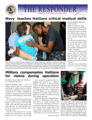 Vol. I, Issue 4
                                        THE RESPONDER  Telling the Joint Task Force-Haiti story
                                                                                                                        a
                                                                                                                            ll
                                                                                                                                t  od
                                                                                                                                      u   ty

                                                                                                                          ca February 24, 2010

Navy teaches Haitians critical medical skills
                                                                                                           By MC2 Chelsea Kennedy
                                                                                                           USNS Comfort
                                                                                                           PORT-AU-PRINCE, Haiti --
                                                                                                           Sailors embarked on the hospi-
                                                                                                           tal ship USNS Comfort provid-
                                                                                                           ed physical therapy assistance
                                                                                                           and subject-matter expert ad-
                                                                                                           vice to medical staff members
                                                                                                           at St. Damien Hospital here
                                                                                                           Feb. 19.
                                                                                                            Comfort also visited the hospi-
                                                                                                           tal to assess the medical needs
                                                                                                           of the facility and to assist
                                                                                                           recovering victims suffering
                                                                                                           from injuries resulting from last
                                                                                                           month’s earthquake.
                                                                                                              “We started sending people
                                                                                                           ashore when the need [for
                                                                                                           physical therapy] on board the
                                                                                                           ship decreased,” said Cmdr.
                                                                                                           Deborah Carr, the physical
                                                                                                           therapy division officer aboard
Petty Officer 3rd Class Brittany Saulsberry, a hospital corpsman, comforts a young boy before he           Comfort.
receives medical treatment Feb. 20 aboard the hospital ship USNS Comfort. The boy was brought               She went on to say that if those
aboard for treatment of a cancerous infection in his eye and a variety of other life-threatening condi-    who have received treatment
tions. Comfort is currently in Haiti supporting Operation Unified Response as a sea-based hospital with
the mission of preventing loss of life, limb or eyesight. (U.S. Navy photo by MC3 Matthew Jackson)                      Continued on page 5



Military compensates Haitians
for claims during operation
By Senior Airman Andria J. Allmond             — leave a country’s people and their be-
U.S. Southern Command                          longings intact upon the U.S. military‘s
                                               departure. Its goal is to maintain friendly
PORT-AU-PRINCE, Haiti – The U.S.
                                               relations through the prompt settlement of
military forces in Haiti are compensating
                                               meritorious claims. The FCA is only valid
individuals for valid accidents or incidents
                                               on foreign ground and has a combat exclu-
sustained by inhabitants or their property
                                               sion. This means, it is only applicable to
caused by the U.S. military or Department
                                               inhabitants of a foreign country and is not
of Defense civilians and contractors during
                                               applied to incidents or accidents occurring
Operation Unified Response, which began
                                               from combat operations.
Jan. 13.
                                                  “Being that Operation Unified Response
  “We recognized a long time ago that when
                                               in Haiti is a humanitarian effort, there’s
we’re on foreign soil, we sometimes break
                                               little chance of combat exclusion,” said         U.S. Army Capt. Fred Ingram, Joint Task
things,” said U.S. Army Lt. Col. Jack Ohl-                                                      Force-Haiti operational law attorney and
                                               U.S. Army Capt. Fred Ingram, JTF-H op-
weiler, Joint Task Force-Haiti deputy staff                                                     Foreign Claims Commission at the U.S.
                                               erational law attorney, comprising the one-
judge advocate. “It’s important that when                                                       embassy, oversees the settlement paid to
                                               man Foreign Claims Commission at the
we do leave this theater, we help to leave                                                      a Haitian mother for her 16-year old son,
                                               U.S. embassy, Port-au-Prince, Haiti, and         Feb. 14. Payment must be overseen by a
the people whole.”
                                               charged with investigating each claim.           parent or guardian if the recipient is un-
   Passed in 1942 when the U.S. was pre-                                                        der 21 years old, the legal age of adult-
                                                 “From day one, of us arriving in theater, if
paring to enter World War II, the Foreign                                                       hood in Haiti.(U.S. Army photo by Senior
Claims Act, was created to do just that                                  Continued on page 6    Airman Andria J. Allmond / SOUTHCOM)
 
