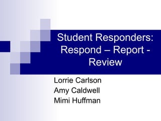 Student Responders:
Respond – Report -
Review
Lorrie Carlson
Amy Caldwell
Mimi Huffman
 