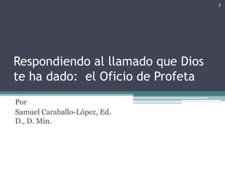 1




Respondiendo al llamado que Dios
te ha dado: el Oficio de Profeta
Por
Samuel Caraballo-López, Ed.
D., D. Min.
 