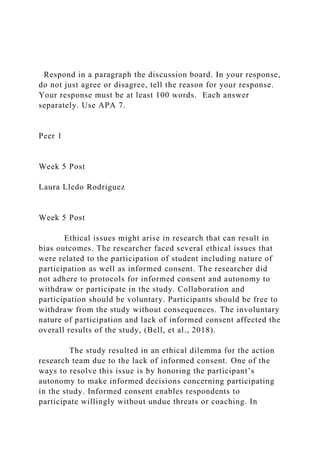 Respond in a paragraph the discussion board. In your response,
do not just agree or disagree, tell the reason for your response.
Your response must be at least 100 words. Each answer
separately. Use APA 7.
Peer 1
Week 5 Post
Laura Lledo Rodriguez
Week 5 Post
Ethical issues might arise in research that can result in
bias outcomes. The researcher faced several ethical issues that
were related to the participation of student including nature of
participation as well as informed consent. The researcher did
not adhere to protocols for informed consent and autonomy to
withdraw or participate in the study. Collaboration and
participation should be voluntary. Participants should be free to
withdraw from the study without consequences. The involuntary
nature of participation and lack of informed consent affected the
overall results of the study, (Bell, et al., 2018).
The study resulted in an ethical dilemma for the action
research team due to the lack of informed consent. One of the
ways to resolve this issue is by honoring the participant’s
autonomy to make informed decisions concerning participating
in the study. Informed consent enables respondents to
participate willingly without undue threats or coaching. In
 