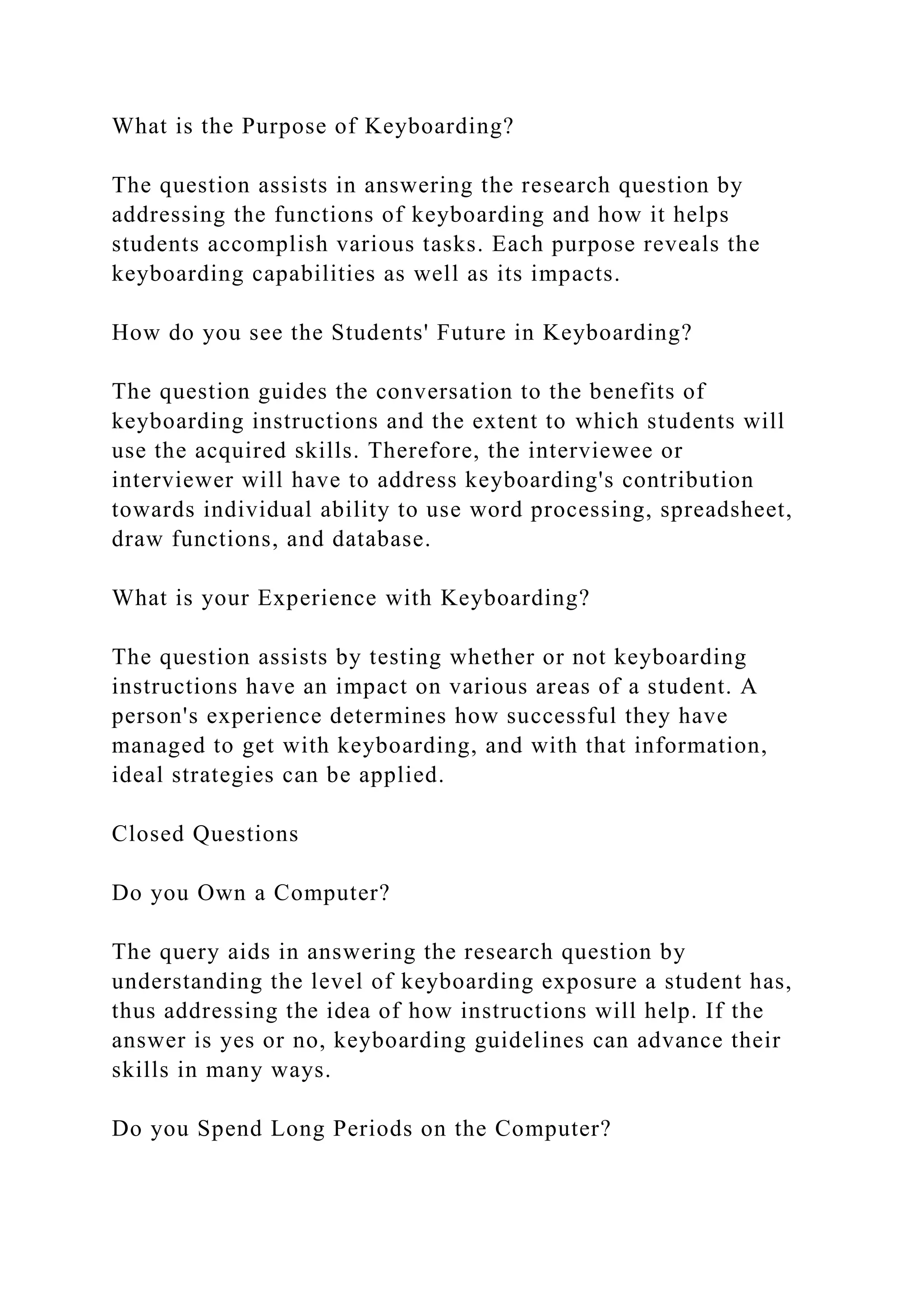 What is the Purpose of Keyboarding?
The question assists in answering the research question by
addressing the functions of keyboarding and how it helps
students accomplish various tasks. Each purpose reveals the
keyboarding capabilities as well as its impacts.
How do you see the Students' Future in Keyboarding?
The question guides the conversation to the benefits of
keyboarding instructions and the extent to which students will
use the acquired skills. Therefore, the interviewee or
interviewer will have to address keyboarding's contribution
towards individual ability to use word processing, spreadsheet,
draw functions, and database.
What is your Experience with Keyboarding?
The question assists by testing whether or not keyboarding
instructions have an impact on various areas of a student. A
person's experience determines how successful they have
managed to get with keyboarding, and with that information,
ideal strategies can be applied.
Closed Questions
Do you Own a Computer?
The query aids in answering the research question by
understanding the level of keyboarding exposure a student has,
thus addressing the idea of how instructions will help. If the
answer is yes or no, keyboarding guidelines can advance their
skills in many ways.
Do you Spend Long Periods on the Computer?
 