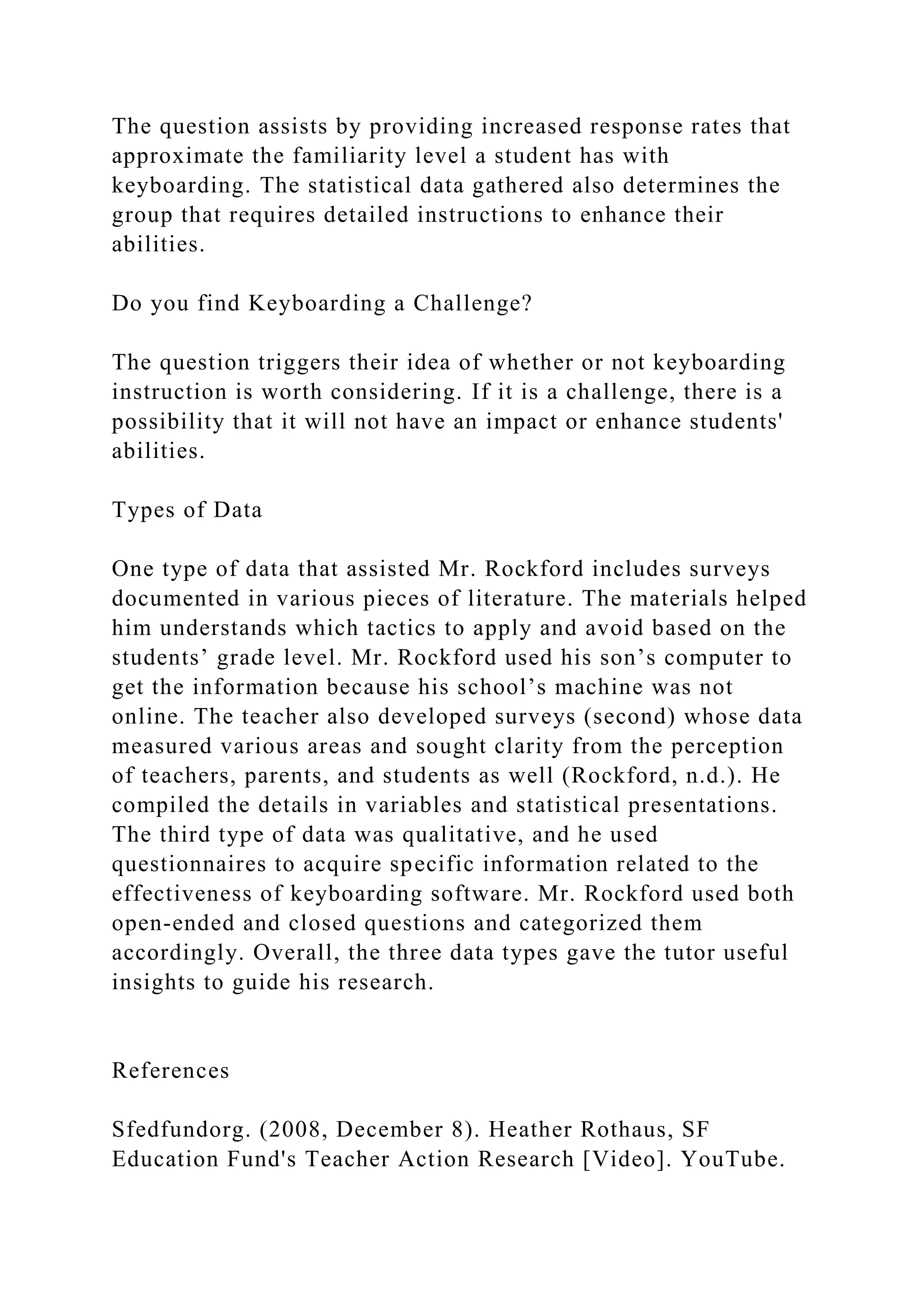 The question assists by providing increased response rates that
approximate the familiarity level a student has with
keyboarding. The statistical data gathered also determines the
group that requires detailed instructions to enhance their
abilities.
Do you find Keyboarding a Challenge?
The question triggers their idea of whether or not keyboarding
instruction is worth considering. If it is a challenge, there is a
possibility that it will not have an impact or enhance students'
abilities.
Types of Data
One type of data that assisted Mr. Rockford includes surveys
documented in various pieces of literature. The materials helped
him understands which tactics to apply and avoid based on the
students’ grade level. Mr. Rockford used his son’s computer to
get the information because his school’s machine was not
online. The teacher also developed surveys (second) whose data
measured various areas and sought clarity from the perception
of teachers, parents, and students as well (Rockford, n.d.). He
compiled the details in variables and statistical presentations.
The third type of data was qualitative, and he used
questionnaires to acquire specific information related to the
effectiveness of keyboarding software. Mr. Rockford used both
open-ended and closed questions and categorized them
accordingly. Overall, the three data types gave the tutor useful
insights to guide his research.
References
Sfedfundorg. (2008, December 8). Heather Rothaus, SF
Education Fund's Teacher Action Research [Video]. YouTube.
 