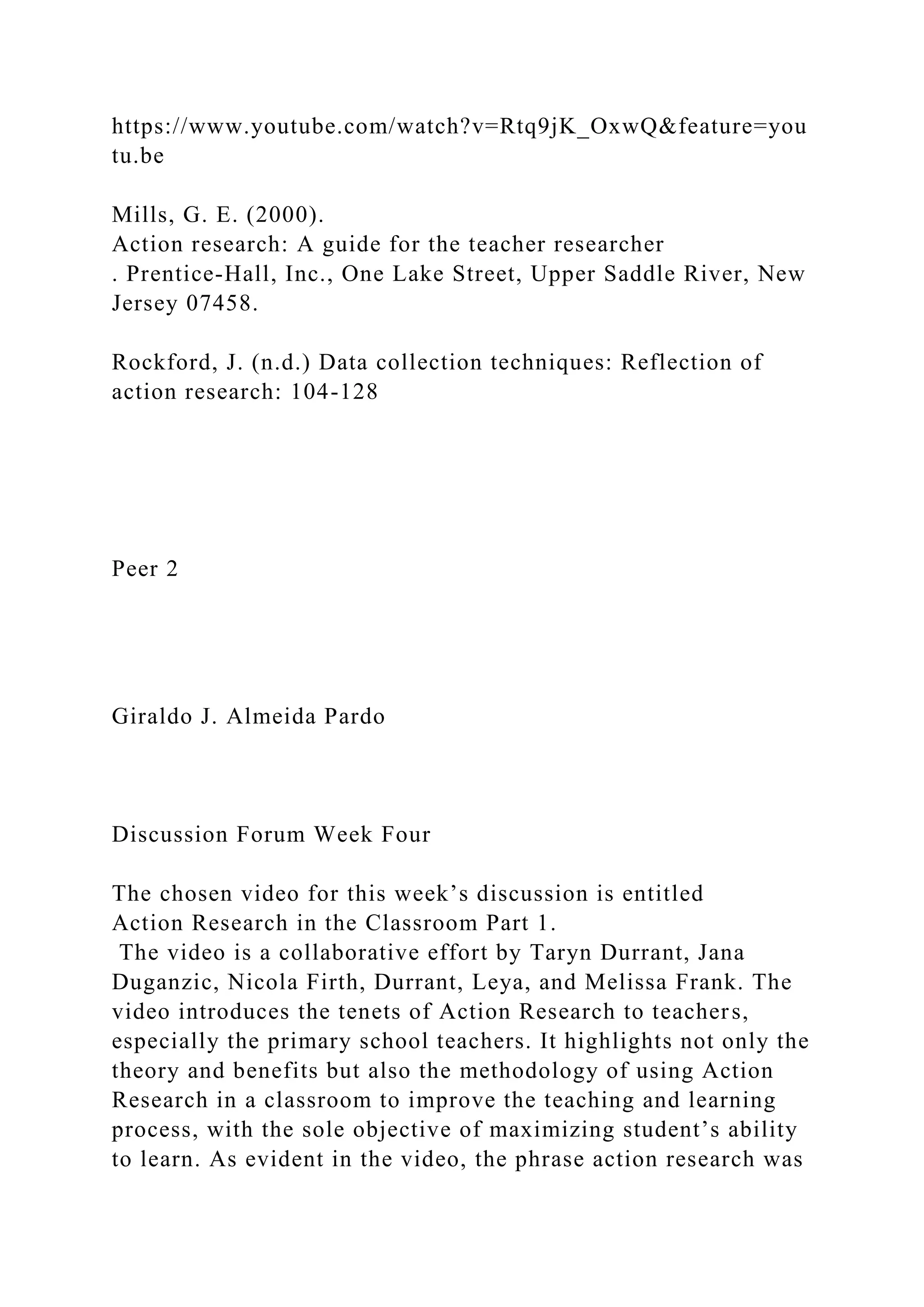 https://www.youtube.com/watch?v=Rtq9jK_OxwQ&feature=you
tu.be
Mills, G. E. (2000).
Action research: A guide for the teacher researcher
. Prentice-Hall, Inc., One Lake Street, Upper Saddle River, New
Jersey 07458.
Rockford, J. (n.d.) Data collection techniques: Reflection of
action research: 104-128
Peer 2
Giraldo J. Almeida Pardo
Discussion Forum Week Four
The chosen video for this week’s discussion is entitled
Action Research in the Classroom Part 1.
The video is a collaborative effort by Taryn Durrant, Jana
Duganzic, Nicola Firth, Durrant, Leya, and Melissa Frank. The
video introduces the tenets of Action Research to teachers,
especially the primary school teachers. It highlights not only the
theory and benefits but also the methodology of using Action
Research in a classroom to improve the teaching and learning
process, with the sole objective of maximizing student’s ability
to learn. As evident in the video, the phrase action research was
 