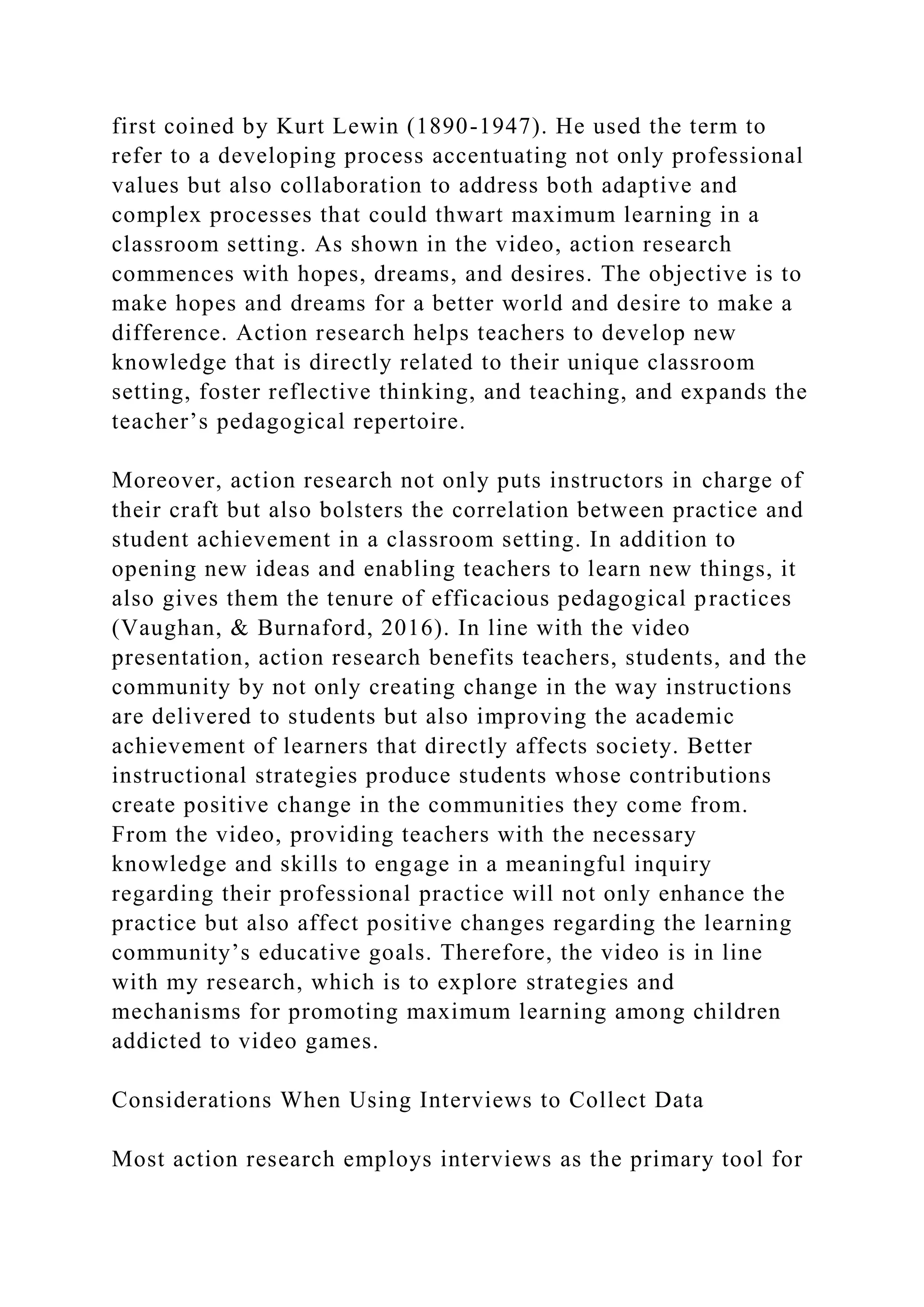 first coined by Kurt Lewin (1890-1947). He used the term to
refer to a developing process accentuating not only professional
values but also collaboration to address both adaptive and
complex processes that could thwart maximum learning in a
classroom setting. As shown in the video, action research
commences with hopes, dreams, and desires. The objective is to
make hopes and dreams for a better world and desire to make a
difference. Action research helps teachers to develop new
knowledge that is directly related to their unique classroom
setting, foster reflective thinking, and teaching, and expands the
teacher’s pedagogical repertoire.
Moreover, action research not only puts instructors in charge of
their craft but also bolsters the correlation between practice and
student achievement in a classroom setting. In addition to
opening new ideas and enabling teachers to learn new things, it
also gives them the tenure of efficacious pedagogical practices
(Vaughan, & Burnaford, 2016). In line with the video
presentation, action research benefits teachers, students, and the
community by not only creating change in the way instructions
are delivered to students but also improving the academic
achievement of learners that directly affects society. Better
instructional strategies produce students whose contributions
create positive change in the communities they come from.
From the video, providing teachers with the necessary
knowledge and skills to engage in a meaningful inquiry
regarding their professional practice will not only enhance the
practice but also affect positive changes regarding the learning
community’s educative goals. Therefore, the video is in line
with my research, which is to explore strategies and
mechanisms for promoting maximum learning among children
addicted to video games.
Considerations When Using Interviews to Collect Data
Most action research employs interviews as the primary tool for
 