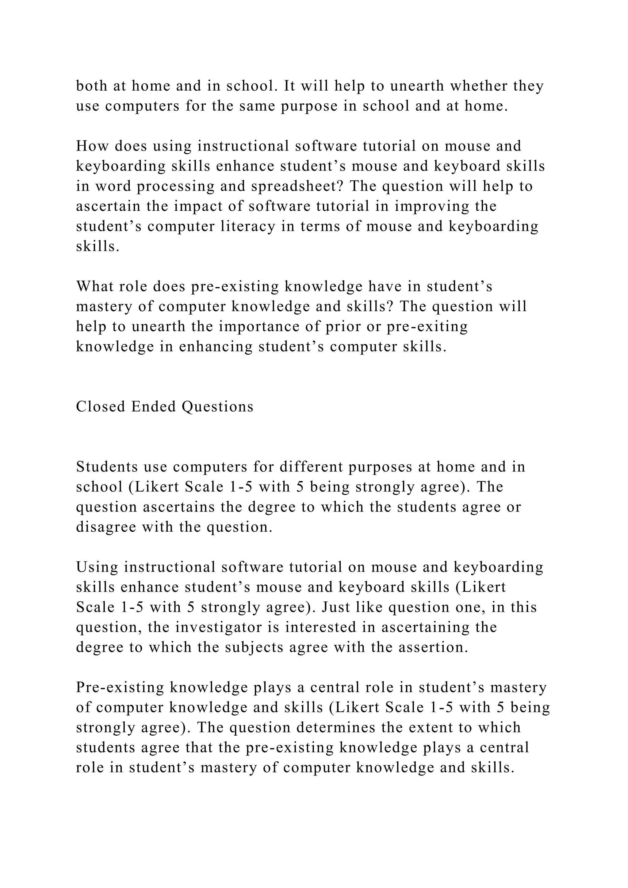 both at home and in school. It will help to unearth whether they
use computers for the same purpose in school and at home.
How does using instructional software tutorial on mouse and
keyboarding skills enhance student’s mouse and keyboard skills
in word processing and spreadsheet? The question will help to
ascertain the impact of software tutorial in improving the
student’s computer literacy in terms of mouse and keyboarding
skills.
What role does pre-existing knowledge have in student’s
mastery of computer knowledge and skills? The question will
help to unearth the importance of prior or pre-exiting
knowledge in enhancing student’s computer skills.
Closed Ended Questions
Students use computers for different purposes at home and in
school (Likert Scale 1-5 with 5 being strongly agree). The
question ascertains the degree to which the students agree or
disagree with the question.
Using instructional software tutorial on mouse and keyboarding
skills enhance student’s mouse and keyboard skills (Likert
Scale 1-5 with 5 strongly agree). Just like question one, in this
question, the investigator is interested in ascertaining the
degree to which the subjects agree with the assertion.
Pre-existing knowledge plays a central role in student’s mastery
of computer knowledge and skills (Likert Scale 1-5 with 5 being
strongly agree). The question determines the extent to which
students agree that the pre-existing knowledge plays a central
role in student’s mastery of computer knowledge and skills.
 