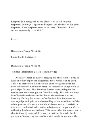 Respond in a paragraph to the discussion board. In your
response, do not just agree or disagree, tell the reason for your
response. Your response must be at least 100 words. Each
answer separately. Use APA 7.
Peer 1
Discussion Forum Week #6
Laura Lledo Rodriguez
Discussion Forum Week #6
Helpful Information gotten from the video
Action research is every changing and thus there is need to
identify other important assessment tools which can be used.
This is to make sure that the focus on the original issue has
been maintained. Reflection after the research is complete is of
great significance. This involves further questioning on the
results that have been gotten from the study. This will not only
be of benefit to the researcher but to the students who are
learning. During the process of reflection, it is important for
one to judge and gain an understanding of the worthiness of the
whole process of research and the different research activities
that were conducted. Alternative solutions can be gotten after a
reflection has been carried out. This means that the researcher is
able to identify some of the changes that can be made for the
purpose of improving the results which might be gotten at the
 