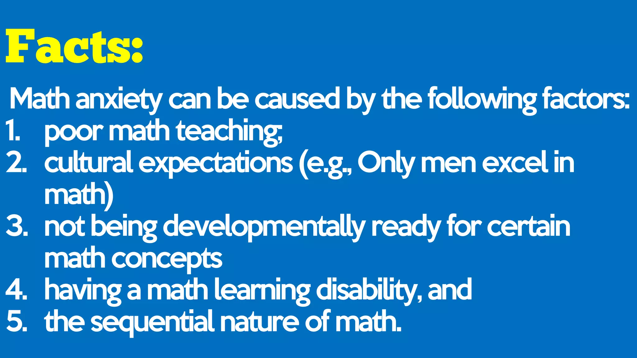 Math anxiety can be caused by the following factors:
1. poor math teaching;
2. cultural expectations (e.g., Only men excel in
math)
3. not being developmentally ready for certain
math concepts
4. having a math learning disability, and
5. the sequential nature of math.
 