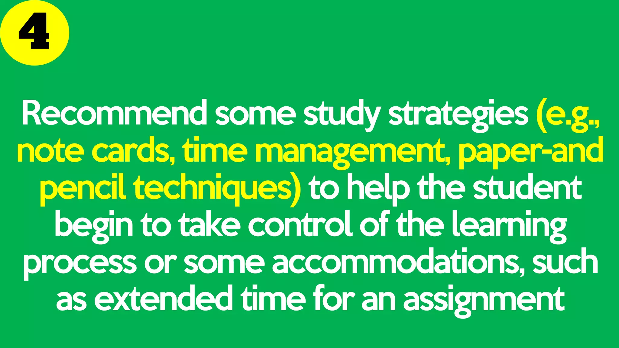 Recommend some study strategies (e.g.,
note cards, time management, paper-and
pencil techniques) to help the student
begin to take control of the learning
process or some accommodations, such
as extended time for an assignment
 