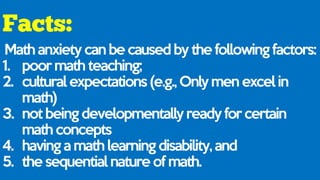 Math anxiety can be caused by the following factors:
1. poor math teaching;
2. cultural expectations (e.g., Only men excel in
math)
3. not being developmentally ready for certain
math concepts
4. having a math learning disability, and
5. the sequential nature of math.
 