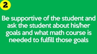 Be supportive of the student and
ask the student about his/her
goals and what math course is
needed to fulfill those goals
 