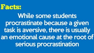 While some students
procrastinate because a given
task is aversive, there is usually
an emotional cause at the root of
serious procrastination
 