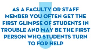 As a faculty or staff
member you often get the
first glimpse of students in
trouble and may be the first
person who students turn
to for help
 