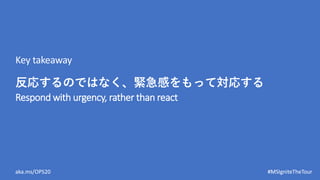 aka.ms/OPS20 #MSIgniteTheTour
Respond with urgency, rather than react
Key takeaway
反応するのではなく、緊急感をもって対応する
 