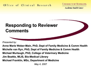 Responding to Reviewer Comments Office of Clinical Research Presented by: Anne Marie Weber-Main, PhD, Dept of Family Medicine & Comm Health Michelle van Ryn, PhD, Dept of Family Medicine & Comm Health Michael Murtaugh, PhD, College of Veterinary Medicine Jim Beattie, MLIS, Bio-Medical Library Michael Franklin, MSc, Department of Medicine May 4, 2007 