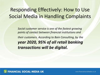 Responding Effectively: How to Use
Social Media in Handling Complaints
Social customer service is one of the fastest growing
points of contact between financial institutions and
their customers. According to Bain Consulting, by the
year 2020, 95% of all retail banking
transactions will be digital.
 