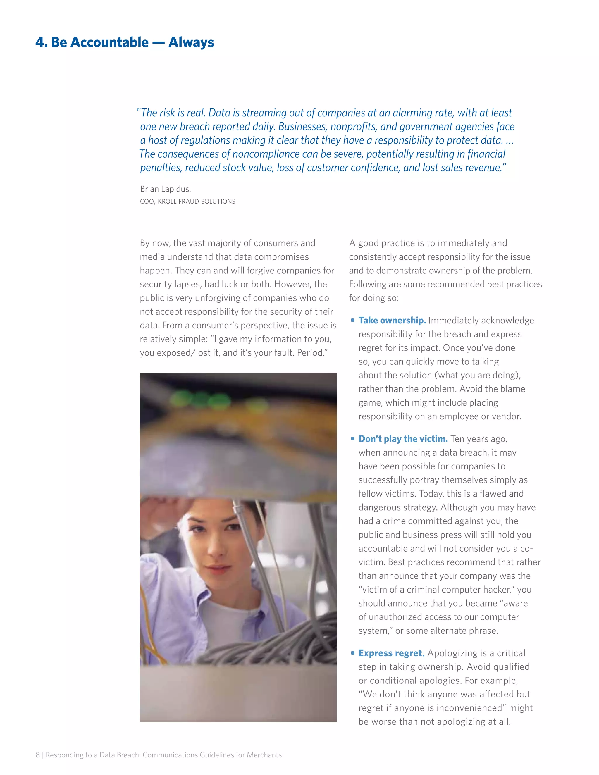 4. Be Accountable — Always

The risk is real. Data is streaming out of companies at an alarming rate, with at least
one new breach reported daily. Businesses, nonprofits, and government agencies face
a host of regulations making it clear that they have a responsibility to protect data. …
The consequences of noncompliance can be severe, potentially resulting in financial
penalties, reduced stock value, loss of customer confidence, and lost sales revenue.”
Brian Lapidus,
coo, kroll fraud solutions

By now, the vast majority of consumers and
media understand that data compromises
happen. They can and will forgive companies for
security lapses, bad luck or both. However, the
public is very unforgiving of companies who do
not accept responsibility for the security of their
data. From a consumer’s perspective, the issue is
relatively simple: “I gave my information to you,
you exposed/lost it, and it’s your fault. Period.”

A good practice is to immediately and
consistently accept responsibility for the issue
and to demonstrate ownership of the problem.
Following are some recommended best practices
for doing so:
• 	Take ownership. Immediately acknowledge
responsibility for the breach and express
regret for its impact. Once you’ve done
so, you can quickly move to talking
about the solution (what you are doing),
rather than the problem. Avoid the blame
game, which might include placing
responsibility on an employee or vendor.
• 	Don’t play the victim. Ten years ago,
when announcing a data breach, it may
have been possible for companies to
successfully portray themselves simply as
fellow victims. Today, this is a flawed and
dangerous strategy. Although you may have
had a crime committed against you, the
public and business press will still hold you
accountable and will not consider you a covictim. Best practices recommend that rather
than announce that your company was the
“victim of a criminal computer hacker,” you
should announce that you became “aware
of unauthorized access to our computer
system,” or some alternate phrase.
• 	Express regret. Apologizing is a critical
step in taking ownership. Avoid qualified
or conditional apologies. For example,
“We don’t think anyone was affected but
regret if anyone is inconvenienced” might
be worse than not apologizing at all.

8 | Responding to a Data Breach: Communications Guidelines for Merchants

 