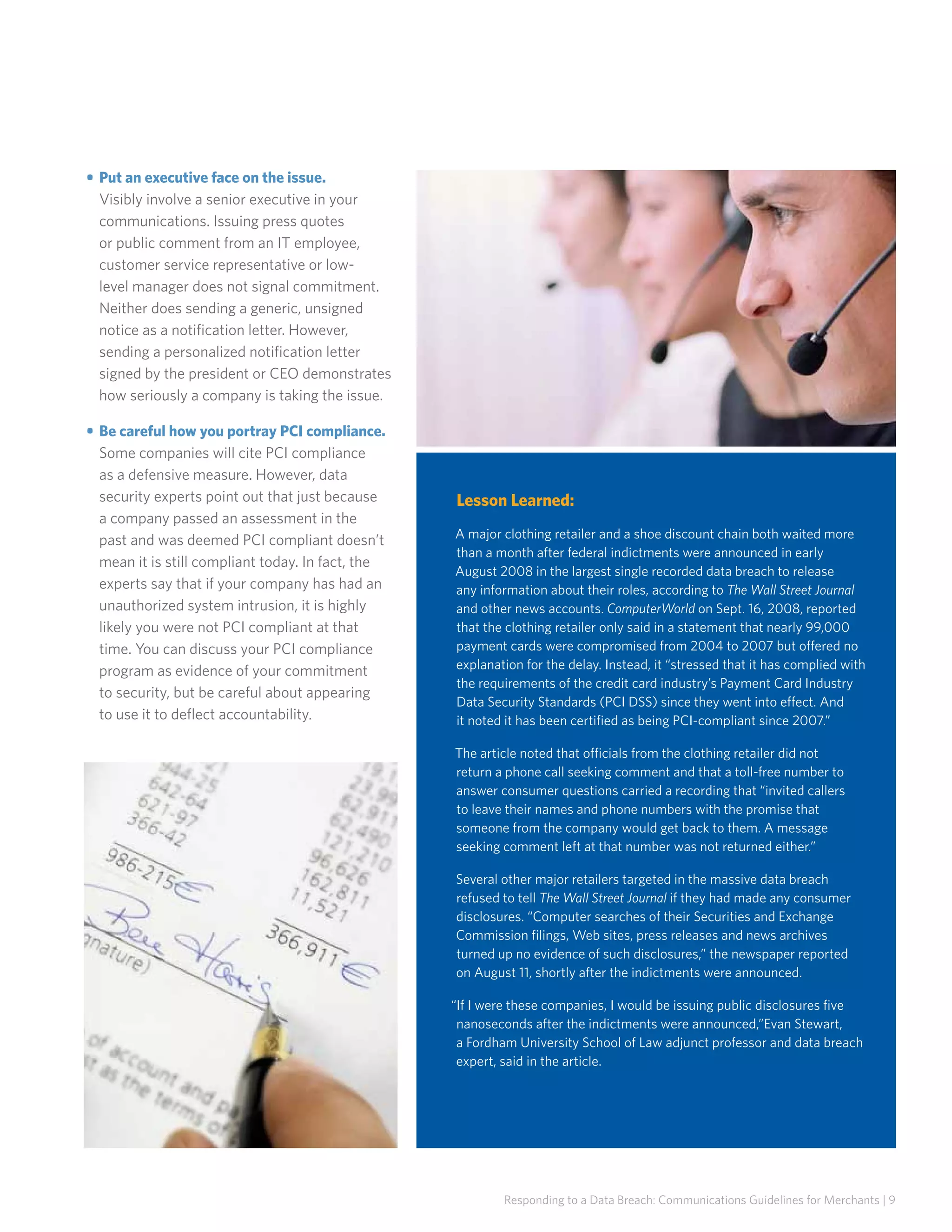 • 	Put an executive face on the issue.
Visibly involve a senior executive in your
communications. Issuing press quotes
or public comment from an IT employee,
customer service representative or lowlevel manager does not signal commitment.
Neither does sending a generic, unsigned
notice as a notification letter. However,
sending a personalized notification letter
signed by the president or CEO demonstrates
how seriously a company is taking the issue.
• 	Be careful how you portray PCI compliance.
Some companies will cite PCI compliance
as a defensive measure. However, data
security experts point out that just because
a company passed an assessment in the
past and was deemed PCI compliant doesn’t
mean it is still compliant today. In fact, the
experts say that if your company has had an
unauthorized system intrusion, it is highly
likely you were not PCI compliant at that
time. You can discuss your PCI compliance
program as evidence of your commitment
to security, but be careful about appearing
to use it to deflect accountability.

Lesson Learned:
A major clothing retailer and a shoe discount chain both waited more
than a month after federal indictments were announced in early
August 2008 in the largest single recorded data breach to release
any information about their roles, according to The Wall Street Journal
and other news accounts. ComputerWorld on Sept. 16, 2008, reported
that the clothing retailer only said in a statement that nearly 99,000
payment cards were compromised from 2004 to 2007 but offered no
explanation for the delay. Instead, it “stressed that it has complied with
the requirements of the credit card industry’s Payment Card Industry
Data Security Standards (PCI DSS) since they went into effect. And
it noted it has been certified as being PCI-compliant since 2007.”
The article noted that officials from the clothing retailer did not
return a phone call seeking comment and that a toll-free number to
answer consumer questions carried a recording that “invited callers
to leave their names and phone numbers with the promise that
someone from the company would get back to them. A message
seeking comment left at that number was not returned either.”
Several other major retailers targeted in the massive data breach
refused to tell The Wall Street Journal if they had made any consumer
disclosures. “Computer searches of their Securities and Exchange
Commission filings, Web sites, press releases and news archives
turned up no evidence of such disclosures,” the newspaper reported
on August 11, shortly after the indictments were announced.
“If I were these companies, I would be issuing public disclosures five
nanoseconds after the indictments were announced,”Evan Stewart,
a Fordham University School of Law adjunct professor and data breach
expert, said in the article.

Responding to a Data Breach: Communications Guidelines for Merchants | 9

 