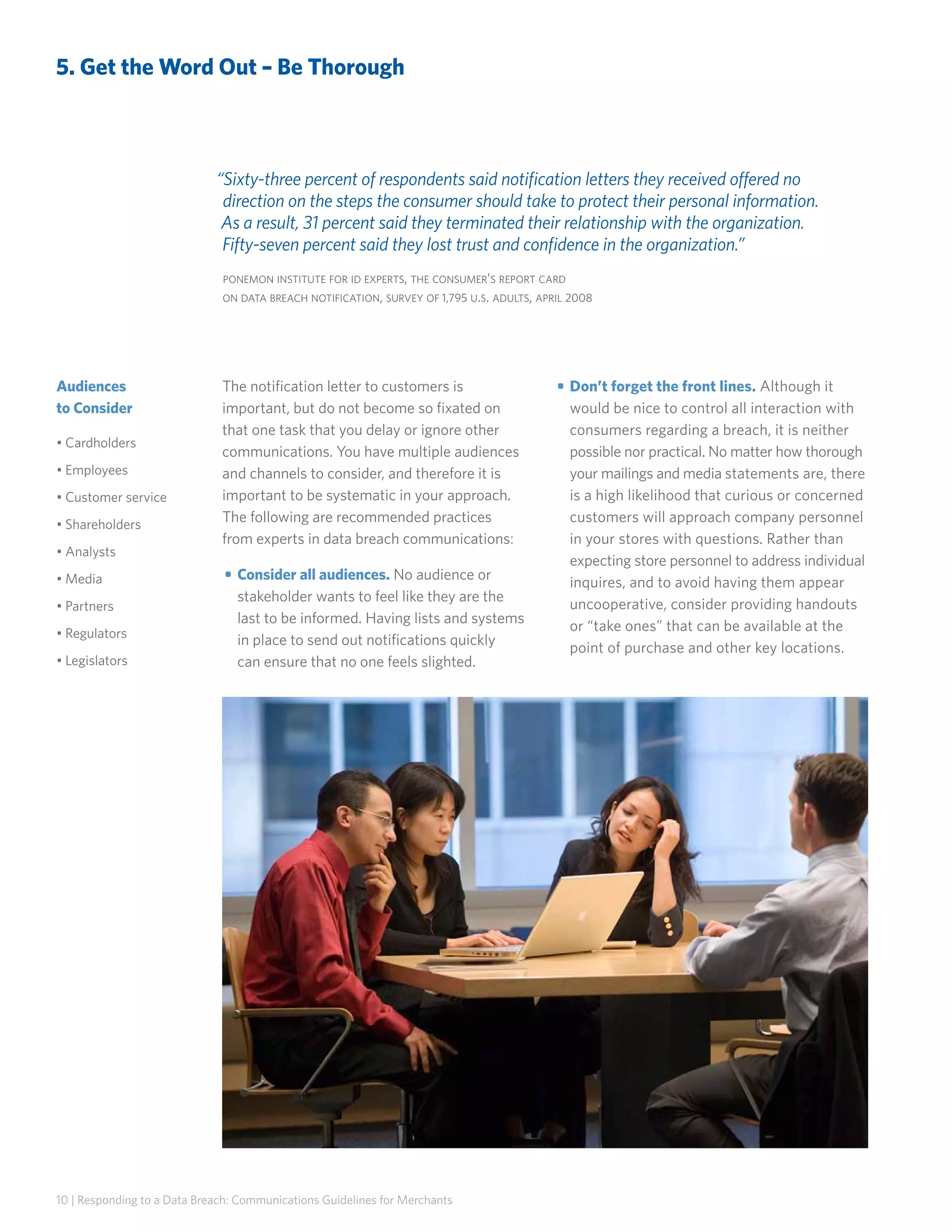 5. Get the Word Out – Be Thorough

“Sixty-three percent of respondents said notification letters they received offered no
direction on the steps the consumer should take to protect their personal information.
As a result, 31 percent said they terminated their relationship with the organization.
Fifty-seven percent said they lost trust and confidence in the organization.”
ponemon institute for id experts, the consumer’s report card
on data breach notification, survey of 1,795 u.s. adults, april 2008

Audiences
to Consider
• Cardholders
• Employees
• Customer service
• Shareholders
• Analysts
• Media
• Partners
• Regulators
• Legislators

The notification letter to customers is
important, but do not become so fixated on
that one task that you delay or ignore other
communications. You have multiple audiences
and channels to consider, and therefore it is
important to be systematic in your approach.
The following are recommended practices
from experts in data breach communications:
• 	Consider all audiences. No audience or
stakeholder wants to feel like they are the
last to be informed. Having lists and systems
in place to send out notifications quickly
can ensure that no one feels slighted.

10 | Responding to a Data Breach: Communications Guidelines for Merchants

• 	Don’t forget the front lines. Although it
would be nice to control all interaction with
consumers regarding a breach, it is neither
possible nor practical. No matter how thorough
your mailings and media statements are, there
is a high likelihood that curious or concerned
customers will approach company personnel
in your stores with questions. Rather than
expecting store personnel to address individual
inquires, and to avoid having them appear
uncooperative, consider providing handouts
or “take ones” that can be available at the
point of purchase and other key locations.	

 