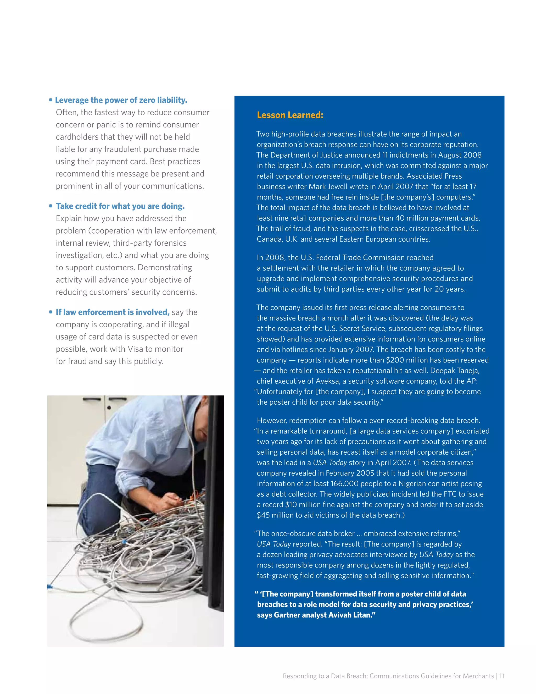 • Leverage the power of zero liability.
Often, the fastest way to reduce consumer
concern or panic is to remind consumer
cardholders that they will not be held
liable for any fraudulent purchase made
using their payment card. Best practices
recommend this message be present and
prominent in all of your communications.
• 	Take credit for what you are doing.
Explain how you have addressed the
problem (cooperation with law enforcement,
internal review, third-party forensics
investigation, etc.) and what you are doing
to support customers. Demonstrating
activity will advance your objective of
reducing customers’ security concerns.
• 	If law enforcement is involved, say the
company is cooperating, and if illegal
usage of card data is suspected or even
possible, work with Visa to monitor
for fraud and say this publicly.

Lesson Learned:
Two high-profile data breaches illustrate the range of impact an
organization’s breach response can have on its corporate reputation.
The Department of Justice announced 11 indictments in August 2008
in the largest U.S. data intrusion, which was committed against a major
retail corporation overseeing multiple brands. Associated Press
business writer Mark Jewell wrote in April 2007 that “for at least 17
months, someone had free rein inside [the company’s] computers.”
The total impact of the data breach is believed to have involved at
least nine retail companies and more than 40 million payment cards.
The trail of fraud, and the suspects in the case, crisscrossed the U.S.,
Canada, U.K. and several Eastern European countries.
In 2008, the U.S. Federal Trade Commission reached
a settlement with the retailer in which the company agreed to
upgrade and implement comprehensive security procedures and
submit to audits by third parties every other year for 20 years.
The company issued its first press release alerting consumers to
the massive breach a month after it was discovered (the delay was
at the request of the U.S. Secret Service, subsequent regulatory filings
showed) and has provided extensive information for consumers online
and via hotlines since January 2007. The breach has been costly to the
company — reports indicate more than $200 million has been reserved
— and the retailer has taken a reputational hit as well. Deepak Taneja,
chief executive of Aveksa, a security software company, told the AP:
“Unfortunately for [the company], I suspect they are going to become
the poster child for poor data security.”
However, redemption can follow a even record-breaking data breach.
“In a remarkable turnaround, [a large data services company] excoriated
two years ago for its lack of precautions as it went about gathering and
selling personal data, has recast itself as a model corporate citizen,”
was the lead in a USA Today story in April 2007. (The data services
company revealed in February 2005 that it had sold the personal
information of at least 166,000 people to a Nigerian con artist posing
as a debt collector. The widely publicized incident led the FTC to issue
a record $10 million fine against the company and order it to set aside
$45 million to aid victims of the data breach.)
“The once-obscure data broker … embraced extensive reforms,”
USA Today reported. “The result: [The company] is regarded by
a dozen leading privacy advocates interviewed by USA Today as the
most responsible company among dozens in the lightly regulated,
fast-growing field of aggregating and selling sensitive information.
“ ‘[The company] transformed itself from a poster child of data
breaches to a role model for data security and privacy practices,’
says Gartner analyst Avivah Litan.”

Responding to a Data Breach: Communications Guidelines for Merchants | 11

 