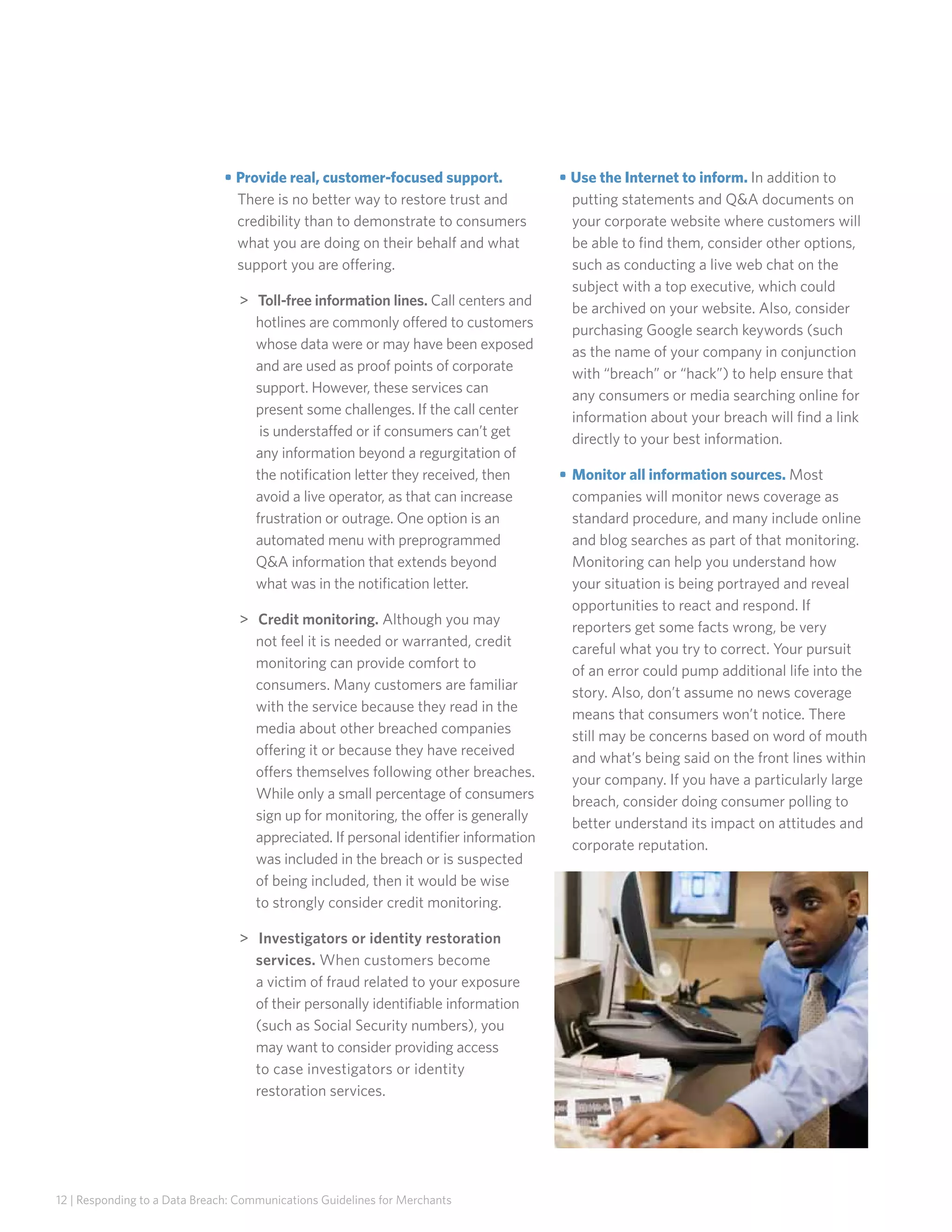 • Provide real, customer-focused support.
There is no better way to restore trust and
credibility than to demonstrate to consumers
what you are doing on their behalf and what
support you are offering.
 Toll-free information lines. Call centers and
hotlines are commonly offered to customers
whose data were or may have been exposed
and are used as proof points of corporate
support. However, these services can
present some challenges. If the call center
is understaffed or if consumers can’t get
any information beyond a regurgitation of
the notification letter they received, then
avoid a live operator, as that can increase
frustration or outrage. One option is an
automated menu with preprogrammed
QA information that extends beyond
what was in the notification letter.
 Credit monitoring. Although you may
not feel it is needed or warranted, credit
monitoring can provide comfort to
consumers. Many customers are familiar
with the service because they read in the
media about other breached companies
offering it or because they have received
offers themselves following other breaches.
While only a small percentage of consumers
sign up for monitoring, the offer is generally
appreciated. If personal identifier information
was included in the breach or is suspected
of being included, then it would be wise
to strongly consider credit monitoring.
 Investigators or identity restoration
services. When customers become
a victim of fraud related to your exposure
of their personally identifiable information
(such as Social Security numbers), you
may want to consider providing access
to case investigators or identity
restoration services.

12 | Responding to a Data Breach: Communications Guidelines for Merchants

• Use the Internet to inform. In addition to
putting statements and QA documents on
your corporate website where customers will
be able to find them, consider other options,
such as conducting a live web chat on the
subject with a top executive, which could
be archived on your website. Also, consider
purchasing Google search keywords (such
as the name of your company in conjunction
with “breach” or “hack”) to help ensure that
any consumers or media searching online for
information about your breach will find a link
directly to your best information.
• 	Monitor all information sources. Most
companies will monitor news coverage as
standard procedure, and many include online
and blog searches as part of that monitoring.
Monitoring can help you understand how
your situation is being portrayed and reveal
opportunities to react and respond. If
reporters get some facts wrong, be very
careful what you try to correct. Your pursuit
of an error could pump additional life into the
story. Also, don’t assume no news coverage
means that consumers won’t notice. There
still may be concerns based on word of mouth
and what’s being said on the front lines within
your company. If you have a particularly large
breach, consider doing consumer polling to
better understand its impact on attitudes and
corporate reputation.

 