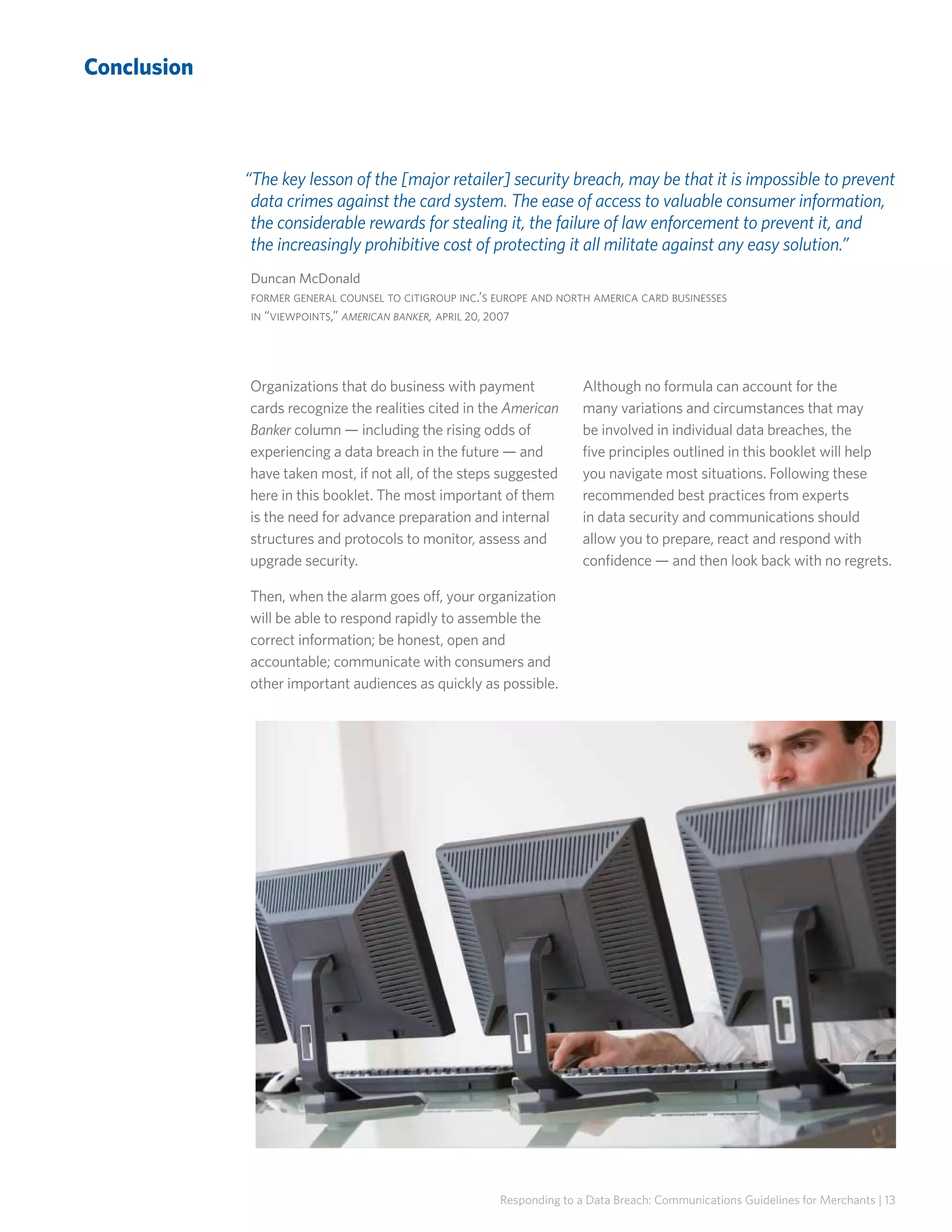 Conclusion

“The key lesson of the [major retailer] security breach, may be that it is impossible to prevent
data crimes against the card system. The ease of access to valuable consumer information,
the considerable rewards for stealing it, the failure of law enforcement to prevent it, and
the increasingly prohibitive cost of protecting it all militate against any easy solution.”
Duncan McDonald
former general counsel to citigroup inc.’s europe and north america card businesses
in “viewpoints,” american banker, april 20, 2007

Organizations that do business with payment
cards recognize the realities cited in the American
Banker column — including the rising odds of
experiencing a data breach in the future — and
have taken most, if not all, of the steps suggested
here in this booklet. The most important of them
is the need for advance preparation and internal
structures and protocols to monitor, assess and
upgrade security.

Although no formula can account for the
many variations and circumstances that may
be involved in individual data breaches, the
five principles outlined in this booklet will help
you navigate most situations. Following these
recommended best practices from experts
in data security and communications should
allow you to prepare, react and respond with
confidence — and then look back with no regrets.

Then, when the alarm goes off, your organization
will be able to respond rapidly to assemble the
correct information; be honest, open and
accountable; communicate with consumers and
other important audiences as quickly as possible.

Responding to a Data Breach: Communications Guidelines for Merchants | 13

 